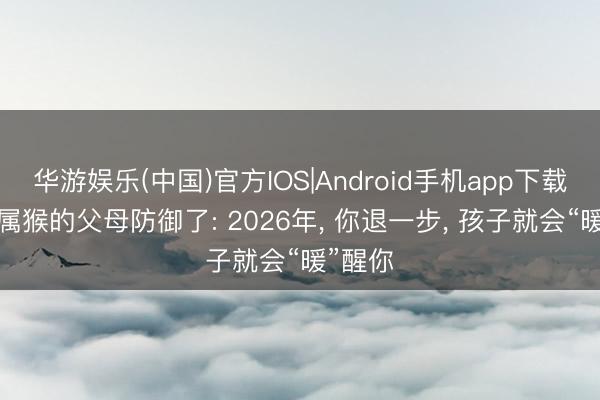 华游娱乐(中国)官方IOS|Android手机app下载 68年属猴的父母防御了: 2026年, 你退一步, 孩子就会“暖”醒你