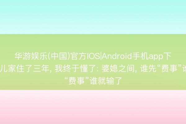 华游娱乐(中国)官方IOS|Android手机app下载 在男儿家住了三年, 我终于懂了: 婆媳之间, 谁先“费事”谁就输了