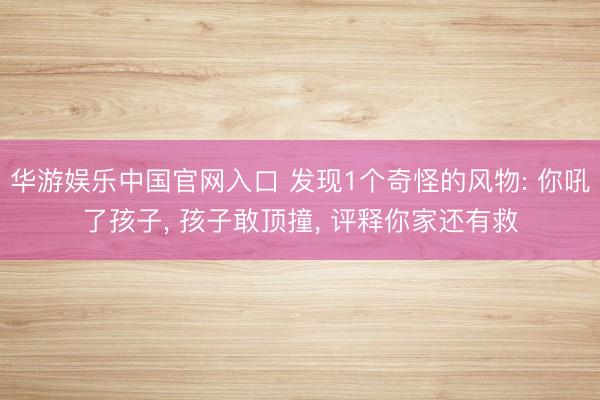 华游娱乐中国官网入口 发现1个奇怪的风物: 你吼了孩子, 孩子敢顶撞, 评释你家还有救
