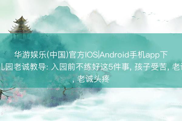 华游娱乐(中国)官方IOS|Android手机app下载 幼儿园老诚教导: 入园前不练好这5件事, 孩子受苦, 老诚头疼