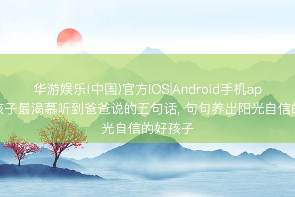 华游娱乐(中国)官方IOS|Android手机app下载 孩子最渴慕听到爸爸说的五句话, 句句养出阳光自信的好孩子