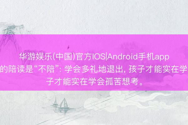 华游娱乐(中国)官方IOS|Android手机app下载 最高档的陪读是“不陪”: 学会多礼地退出, 孩子才能实在学会孤苦想考。