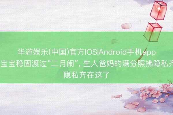 华游娱乐(中国)官方IOS|Android手机app下载 陪宝宝稳固渡过“二月闹”, 生人爸妈的满分照拂隐私齐在这了