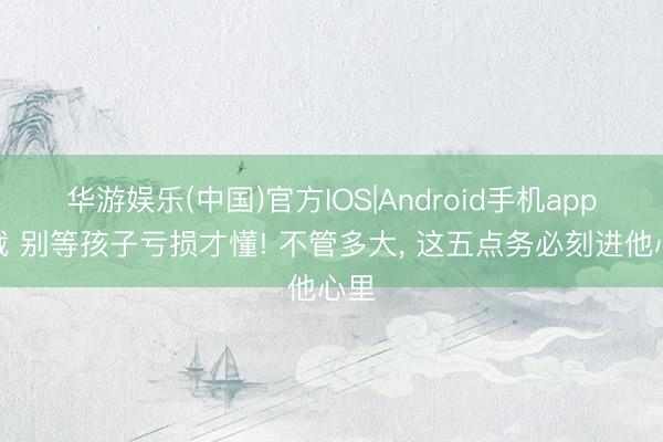 华游娱乐(中国)官方IOS|Android手机app下载 别等孩子亏损才懂! 不管多大, 这五点务必刻进他心里