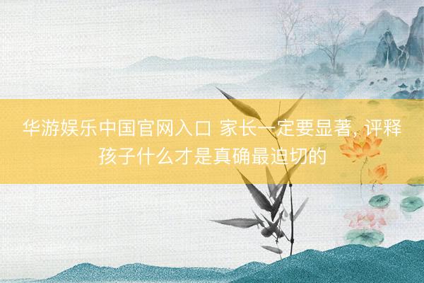 华游娱乐中国官网入口 家长一定要显著, 评释孩子什么才是真确最迫切的