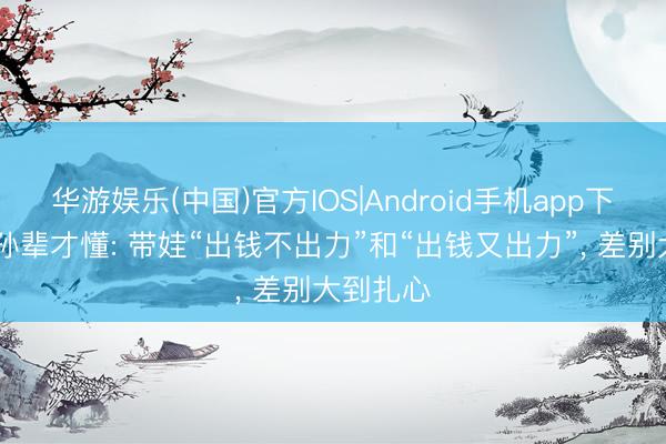 华游娱乐(中国)官方IOS|Android手机app下载 有了孙辈才懂: 带娃“出钱不出力”和“出钱又出力”, 差别大到扎心