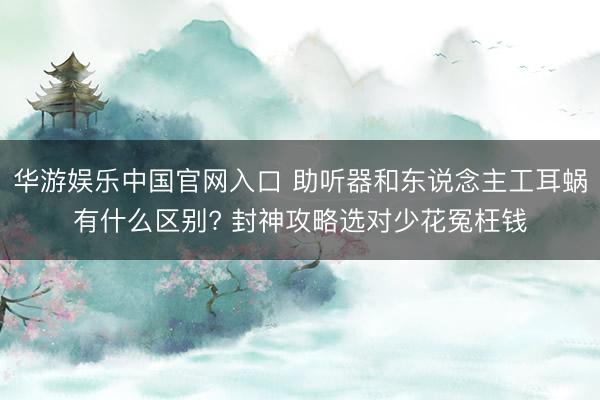 华游娱乐中国官网入口 助听器和东说念主工耳蜗有什么区别? 封神攻略选对少花冤枉钱