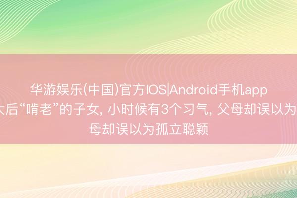华游娱乐(中国)官方IOS|Android手机app下载 长大后“啃老”的子女, 小时候有3个习气, 父母却误以为孤立聪颖