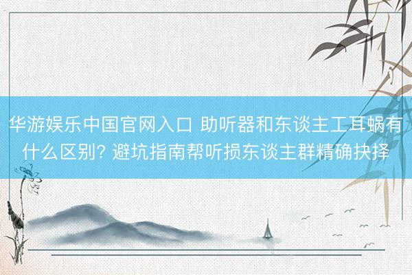 华游娱乐中国官网入口 助听器和东谈主工耳蜗有什么区别? 避坑指南帮听损东谈主群精确抉择