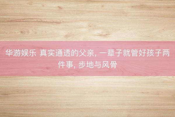 华游娱乐 真实通透的父亲, 一辈子就管好孩子两件事, 步地与风骨