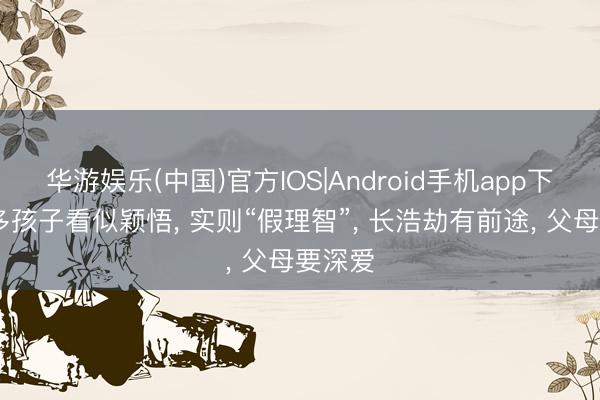 华游娱乐(中国)官方IOS|Android手机app下载 好多孩子看似颖悟， 实则“假理智”， 长浩劫有前途， 父母要深爱