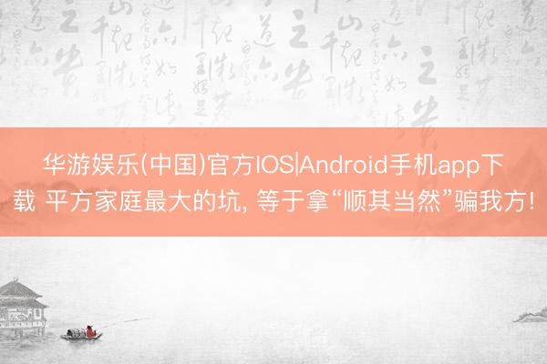 华游娱乐(中国)官方IOS|Android手机app下载 平方家庭最大的坑， 等于拿“顺其当然”骗我方!
