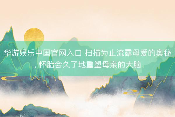 华游娱乐中国官网入口 扫描为止流露母爱的奥秘, 怀胎会久了地重塑母亲的大脑
