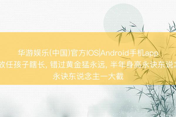 华游娱乐(中国)官方IOS|Android手机app下载 春天放任孩子瞎长, 错过黄金猛永远, 半年身高永诀东说念主一大截