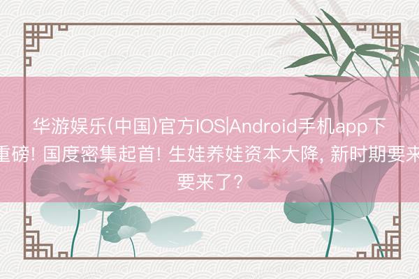 华游娱乐(中国)官方IOS|Android手机app下载 重磅! 国度密集起首! 生娃养娃资本大降， 新时期要来了?