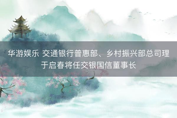 华游娱乐 交通银行普惠部、乡村振兴部总司理于启春将任交银国信董事长