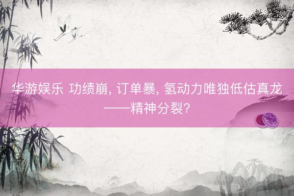 华游娱乐 功绩崩, 订单暴, 氢动力唯独低估真龙——精神分裂?