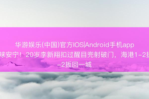 华游娱乐(中国)官方IOS|Android手机app下载 这球安宁!20岁李新翔扣过醒目兜射破门,海港1-2扳回一城