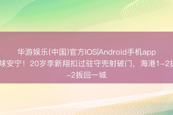 华游娱乐(中国)官方IOS|Android手机app下载 这球安宁！20岁李新翔扣过驻守兜射破门，海港1-2扳回一城
