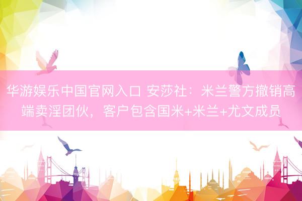 华游娱乐中国官网入口 安莎社：米兰警方撤销高端卖淫团伙，客户包含国米+米兰+尤文成员