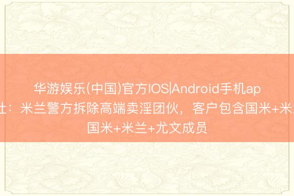 华游娱乐(中国)官方IOS|Android手机app下载 安莎社:米兰警方拆除高端卖淫团伙,客户包含国米+米兰+尤文成员