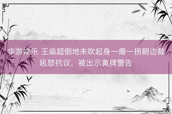 华游娱乐 王燊超倒地未吹起身一瘸一拐朝边裁吼怒抗议，被出示黄牌警告