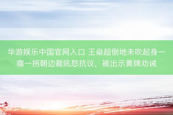 华游娱乐中国官网入口 王燊超倒地未吹起身一瘸一拐朝边裁吼怒抗议,被出示黄牌劝诫