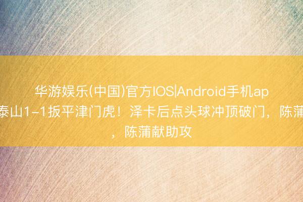 华游娱乐(中国)官方IOS|Android手机app下载 泰山1-1扳平津门虎！泽卡后点头球冲顶破门，陈蒲献助攻