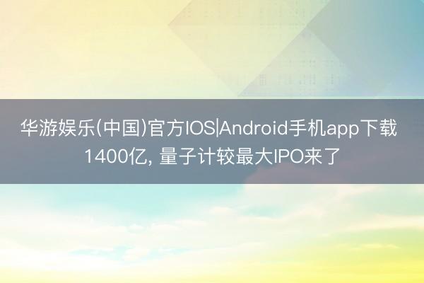 华游娱乐(中国)官方IOS|Android手机app下载 1400亿， 量子计较最大IPO来了