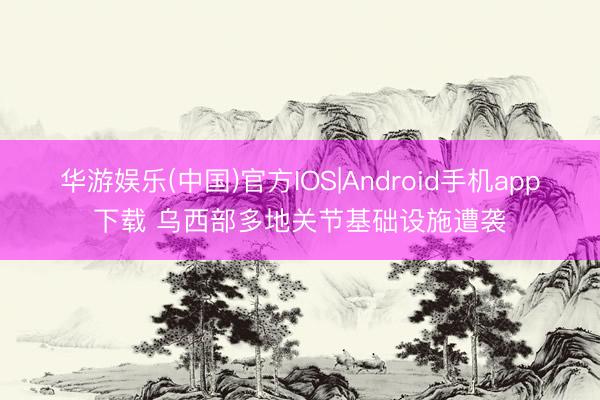 华游娱乐(中国)官方IOS|Android手机app下载 乌西部多地关节基础设施遭袭