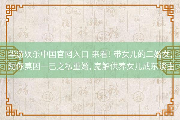 华游娱乐中国官网入口 来看! 带女儿的二婚女, 劝你莫因一己之私重婚, 宽解供养女儿成东谈主