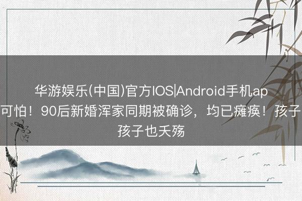 华游娱乐(中国)官方IOS|Android手机app下载 可怕!90后新婚浑家同期被确诊,均已瘫痪!孩子也夭殇