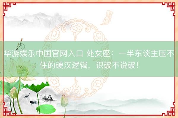 华游娱乐中国官网入口 处女座：一半东谈主压不住的硬汉逻辑，识破不说破！