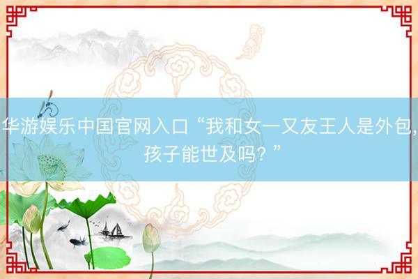 华游娱乐中国官网入口 “我和女一又友王人是外包， 孩子能世及吗? ”