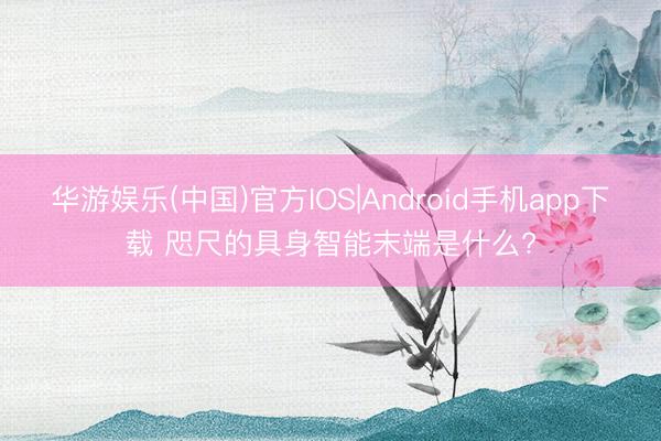 华游娱乐(中国)官方IOS|Android手机app下载 咫尺的具身智能末端是什么?