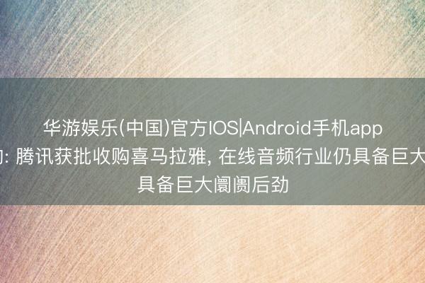 华游娱乐(中国)官方IOS|Android手机app下载 机构: 腾讯获批收购喜马拉雅, 在线音频行业仍具备巨大阛阓后劲