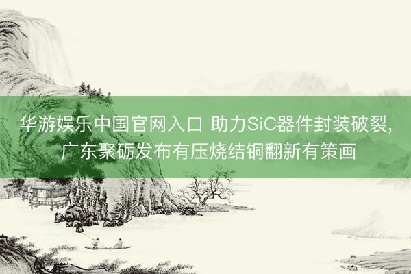 华游娱乐中国官网入口 助力SiC器件封装破裂, 广东聚砺发布有压烧结铜翻新有策画