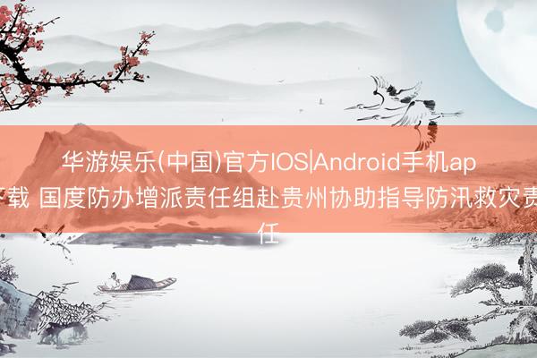 华游娱乐(中国)官方IOS|Android手机app下载 国度防办增派责任组赴贵州协助指导防汛救灾责任