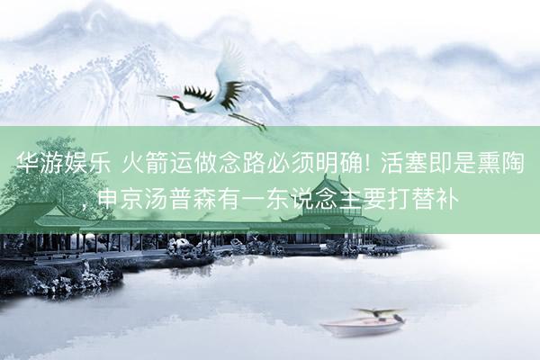 华游娱乐 火箭运做念路必须明确! 活塞即是熏陶, 申京汤普森有一东说念主要打替补