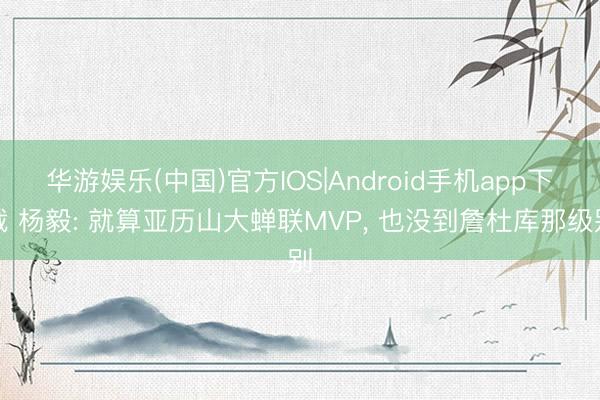 华游娱乐(中国)官方IOS|Android手机app下载 杨毅: 就算亚历山大蝉联MVP, 也没到詹杜库那级别