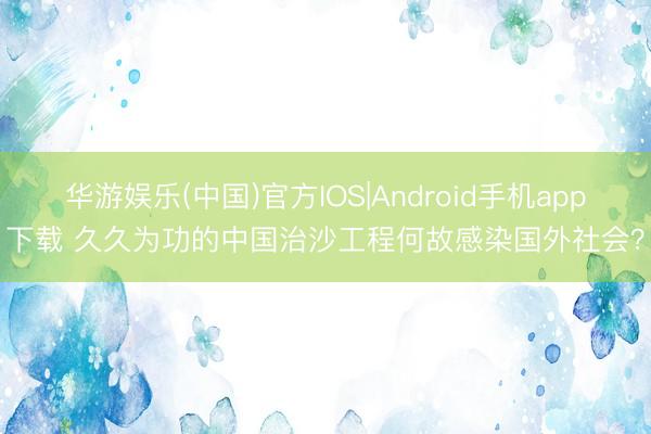华游娱乐(中国)官方IOS|Android手机app下载 久久为功的中国治沙工程何故感染国外社会?