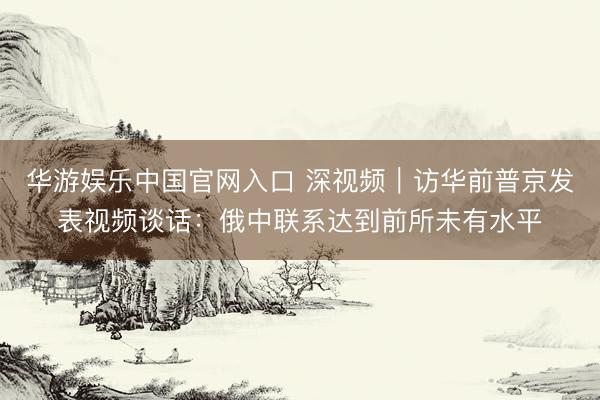 华游娱乐中国官网入口 深视频｜访华前普京发表视频谈话：俄中联系达到前所未有水平