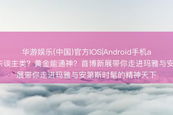 华游娱乐(中国)官方IOS|Android手机app下载 玉米造出了东谈主类?黄金能通神?首博新展带你走进玛雅与安第斯时髦的精神天下