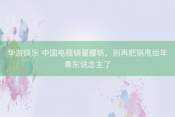 华游娱乐 中国电视销量腰斩,别再把锅甩给年青东说念主了