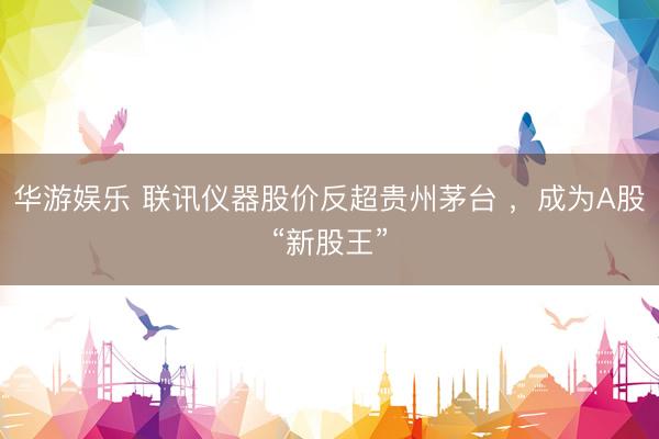 华游娱乐 联讯仪器股价反超贵州茅台 ，成为A股“新股王”