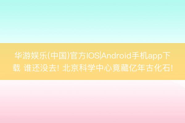 华游娱乐(中国)官方IOS|Android手机app下载 谁还没去! 北京科学中心竟藏亿年古化石!