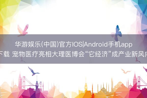 华游娱乐(中国)官方IOS|Android手机app下载 宠物医疗亮相大理医博会“它经济”成产业新风向