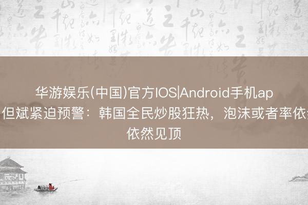 华游娱乐(中国)官方IOS|Android手机app下载 但斌紧迫预警：韩国全民炒股狂热，泡沫或者率依然见顶