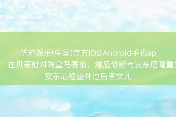 华游娱乐(中国)官方IOS|Android手机app下载 DAZN：在贝蒂斯对阵皇马赛前，维尼修斯夸安东尼隆重并逗后者女儿