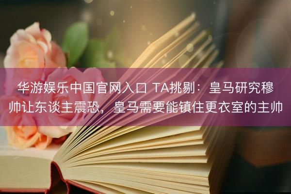 华游娱乐中国官网入口 TA挑剔:皇马研究穆帅让东谈主震恐,皇马需要能镇住更衣室的主帅